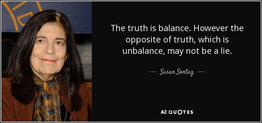 The truth is balance. However the opposite of truth, which is unbalance, may not be a lie. - Susan Sontag