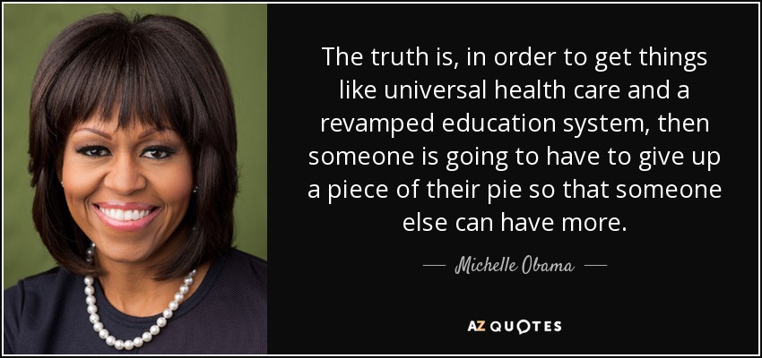 The truth is, in order to get things like universal health care and a revamped education system, then someone is going to have to give up a piece of their pie so that someone else can have more. - Michelle Obama