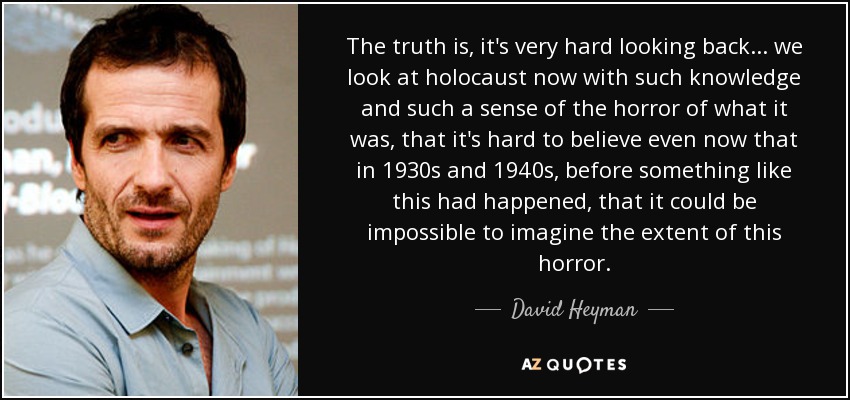 The truth is, it's very hard looking back... we look at holocaust now with such knowledge and such a sense of the horror of what it was, that it's hard to believe even now that in 1930s and 1940s, before something like this had happened, that it could be impossible to imagine the extent of this horror. - David Heyman