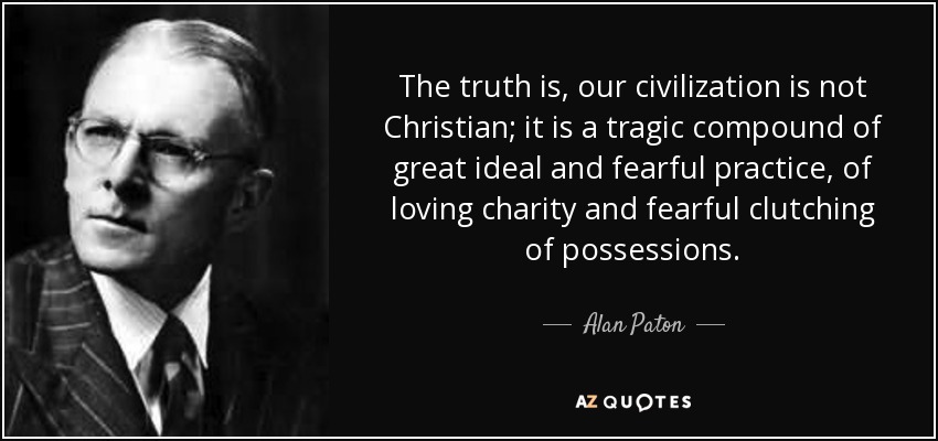 The truth is, our civilization is not Christian; it is a tragic compound of great ideal and fearful practice, of loving charity and fearful clutching of possessions. - Alan Paton