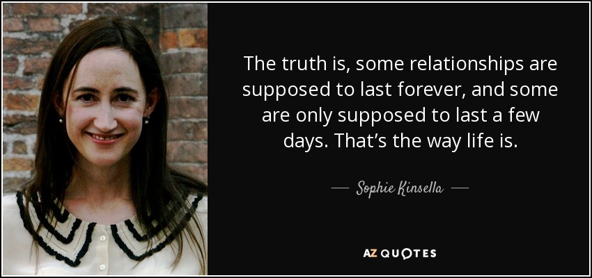 The truth is, some relationships are supposed to last forever, and some are only supposed to last a few days. That’s the way life is. - Sophie Kinsella
