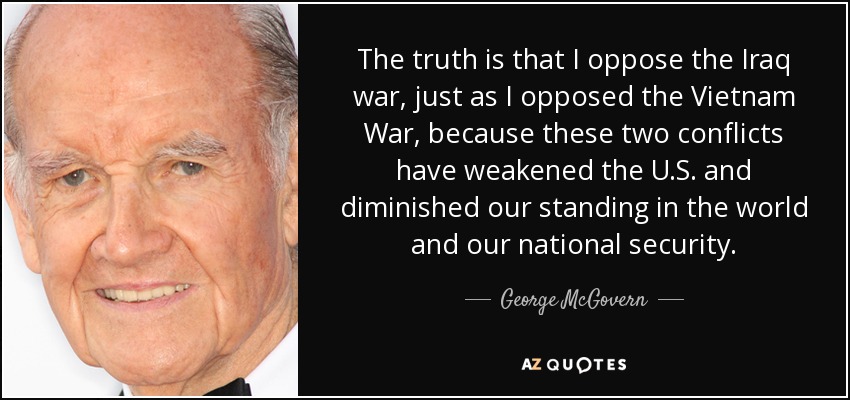The truth is that I oppose the Iraq war, just as I opposed the Vietnam War, because these two conflicts have weakened the U.S. and diminished our standing in the world and our national security. - George McGovern