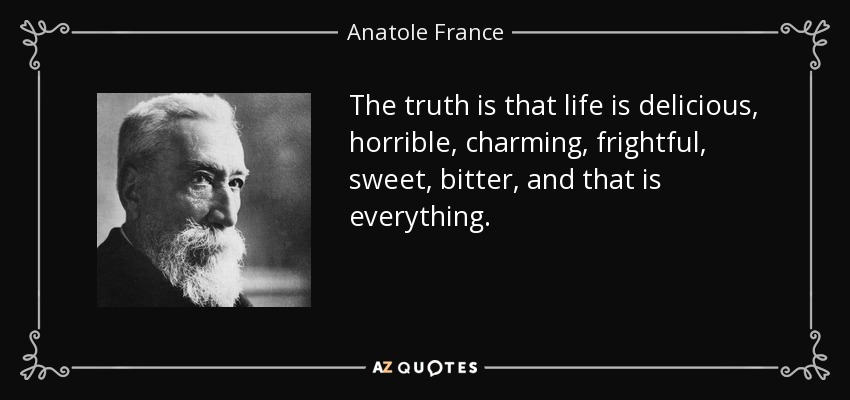 The truth is that life is delicious, horrible, charming, frightful, sweet, bitter, and that is everything. - Anatole France