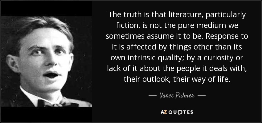 The truth is that literature, particularly fiction, is not the pure medium we sometimes assume it to be. Response to it is affected by things other than its own intrinsic quality; by a curiosity or lack of it about the people it deals with, their outlook, their way of life. - Vance Palmer