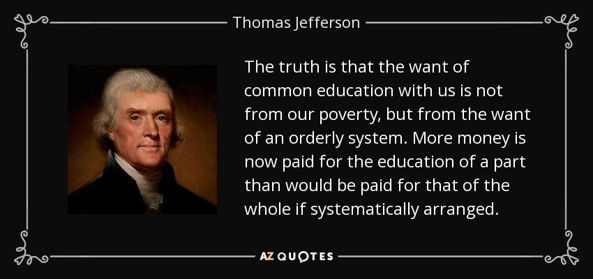 The truth is that the want of common education with us is not from our poverty, but from the want of an orderly system. More money is now paid for the education of a part than would be paid for that of the whole if systematically arranged. - Thomas Jefferson