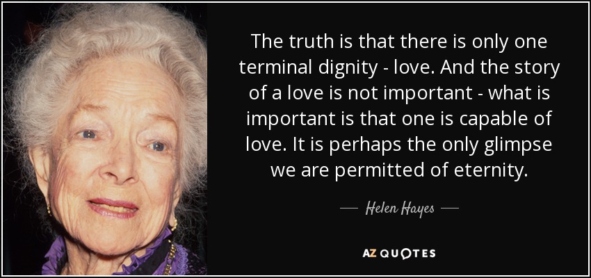 The truth is that there is only one terminal dignity - love. And the story of a love is not important - what is important is that one is capable of love. It is perhaps the only glimpse we are permitted of eternity. - Helen Hayes