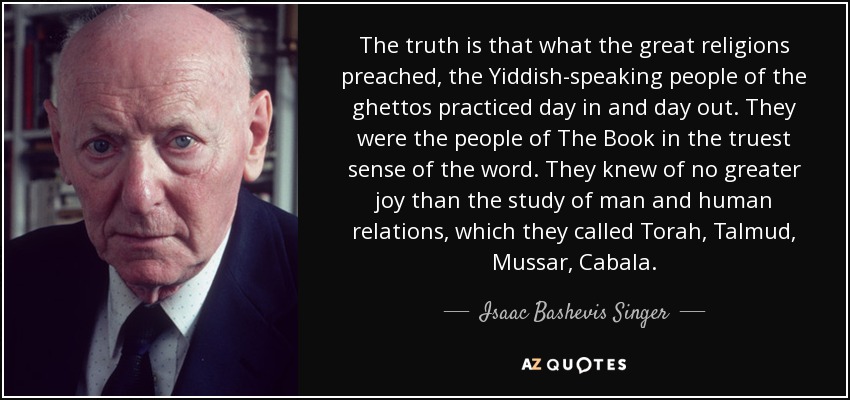 The truth is that what the great religions preached, the Yiddish-speaking people of the ghettos practiced day in and day out. They were the people of The Book in the truest sense of the word. They knew of no greater joy than the study of man and human relations, which they called Torah, Talmud, Mussar, Cabala. - Isaac Bashevis Singer