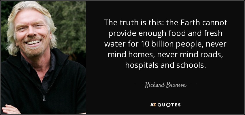 The truth is this: the Earth cannot provide enough food and fresh water for 10 billion people, never mind homes, never mind roads, hospitals and schools. - Richard Branson