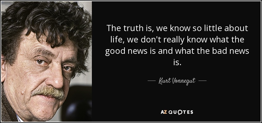 The truth is, we know so little about life, we don't really know what the good news is and what the bad news is. - Kurt Vonnegut