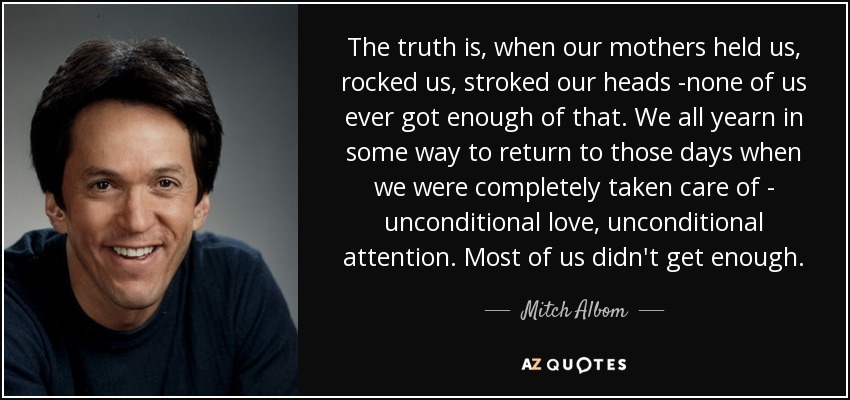 The truth is, when our mothers held us, rocked us, stroked our heads -none of us ever got enough of that. We all yearn in some way to return to those days when we were completely taken care of - unconditional love, unconditional attention. Most of us didn't get enough. - Mitch Albom