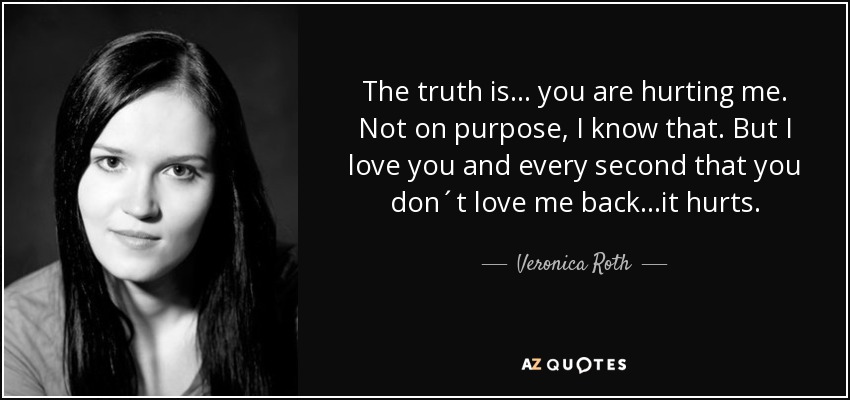 The truth is... you are hurting me. Not on purpose, I know that. But I love you and every second that you don´t love me back...it hurts. - Veronica Roth