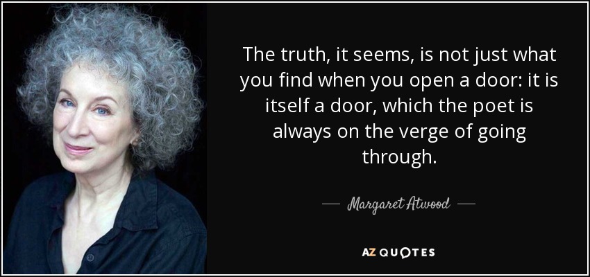 The truth, it seems, is not just what you find when you open a door: it is itself a door, which the poet is always on the verge of going through. - Margaret Atwood
