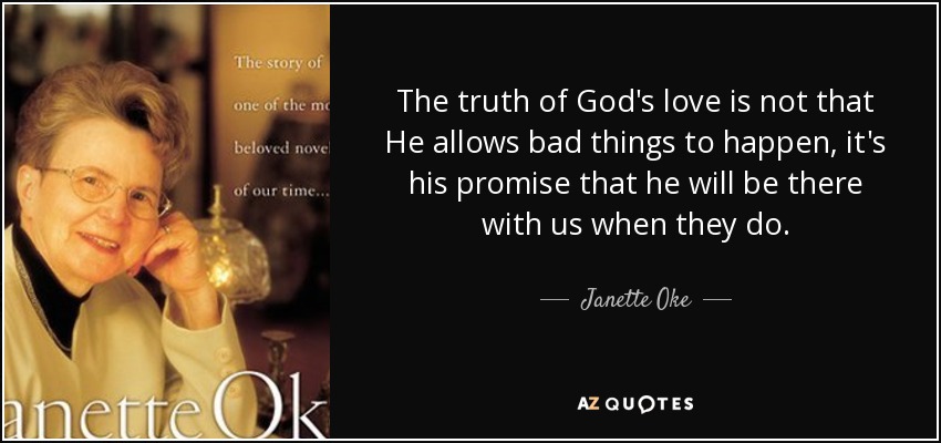 The truth of God's love is not that He allows bad things to happen, it's his promise that he will be there with us when they do. - Janette Oke