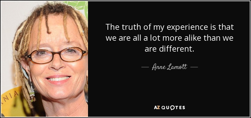 The truth of my experience is that we are all a lot more alike than we are different. - Anne Lamott