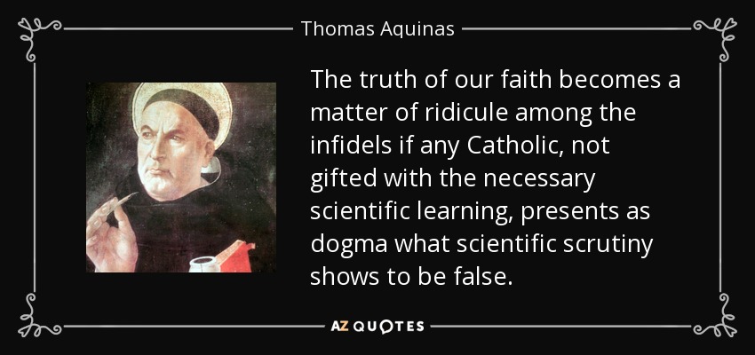 The truth of our faith becomes a matter of ridicule among the infidels if any Catholic, not gifted with the necessary scientific learning, presents as dogma what scientific scrutiny shows to be false. - Thomas Aquinas
