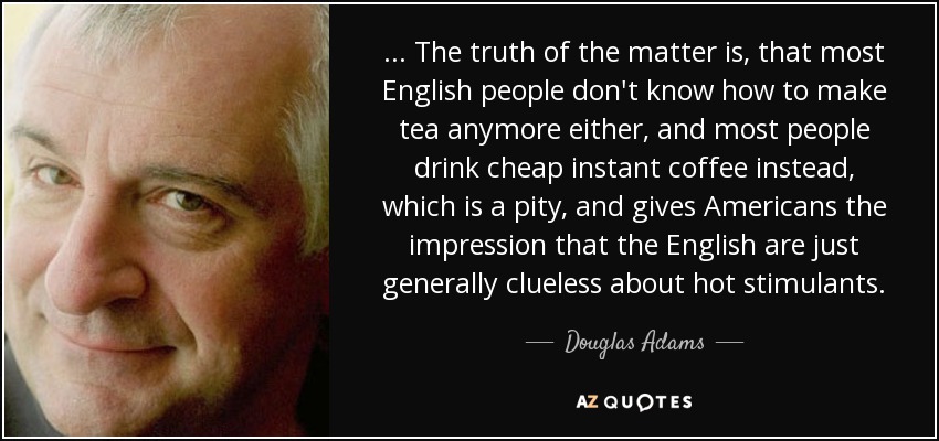 ... The truth of the matter is, that most English people don't know how to make tea anymore either, and most people drink cheap instant coffee instead, which is a pity, and gives Americans the impression that the English are just generally clueless about hot stimulants. - Douglas Adams