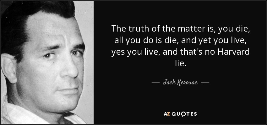 The truth of the matter is, you die, all you do is die, and yet you live, yes you live, and that's no Harvard lie. - Jack Kerouac