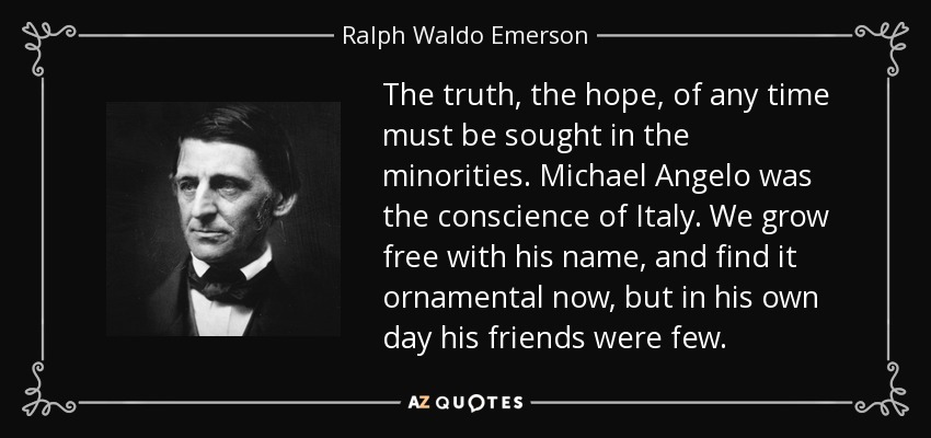 The truth, the hope, of any time must be sought in the minorities. Michael Angelo was the conscience of Italy. We grow free with his name, and find it ornamental now, but in his own day his friends were few. - Ralph Waldo Emerson