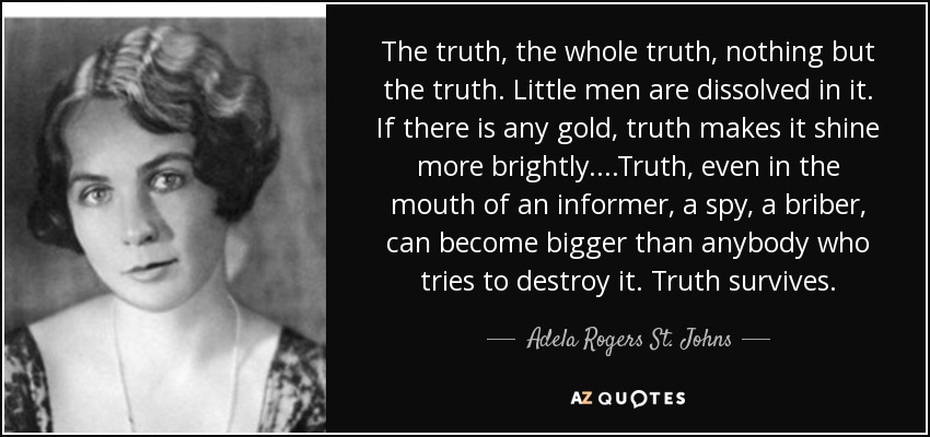 The truth, the whole truth, nothing but the truth. Little men are dissolved in it. If there is any gold, truth makes it shine more brightly. . . .Truth, even in the mouth of an informer, a spy, a briber, can become bigger than anybody who tries to destroy it. Truth survives. - Adela Rogers St. Johns