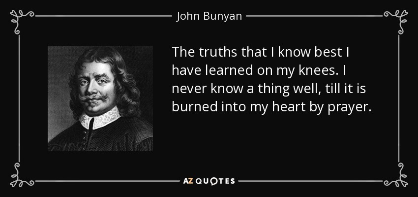 The truths that I know best I have learned on my knees. I never know a thing well, till it is burned into my heart by prayer. - John Bunyan