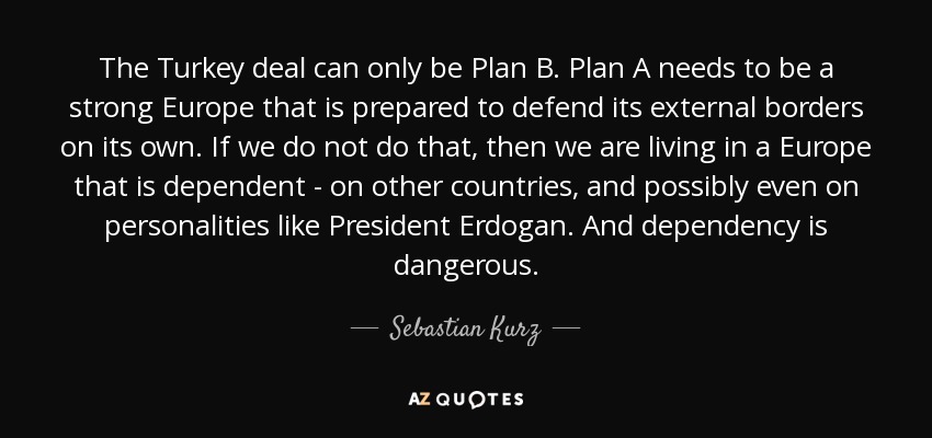 The Turkey deal can only be Plan B. Plan A needs to be a strong Europe that is prepared to defend its external borders on its own. If we do not do that, then we are living in a Europe that is dependent - on other countries, and possibly even on personalities like President Erdogan. And dependency is dangerous. - Sebastian Kurz