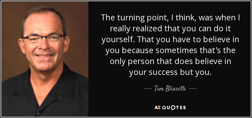 The turning point, I think, was when I really realized that you can do it yourself. That you have to believe in you because sometimes that's the only person that does believe in your success but you. - Tim Blixseth