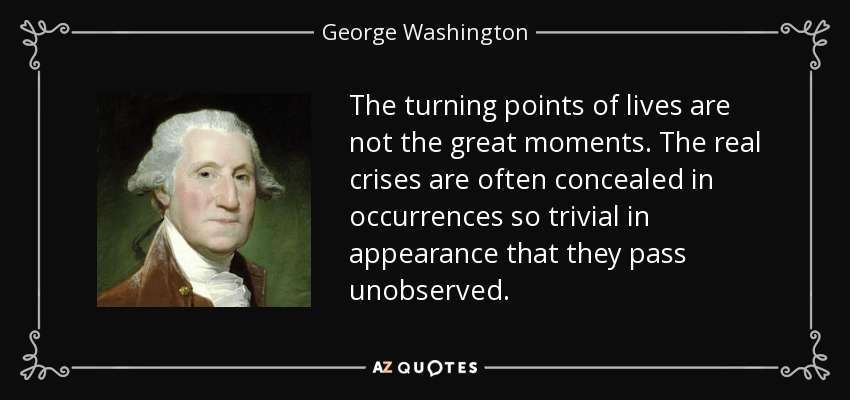 The turning points of lives are not the great moments. The real crises are often concealed in occurrences so trivial in appearance that they pass unobserved. - George Washington