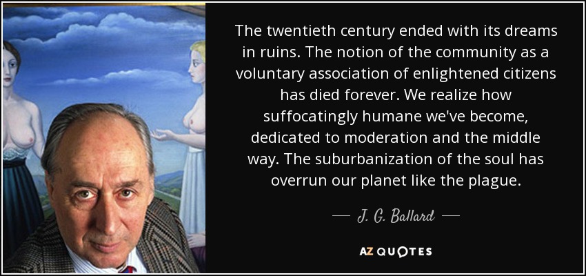 The twentieth century ended with its dreams in ruins. The notion of the community as a voluntary association of enlightened citizens has died forever. We realize how suffocatingly humane we've become, dedicated to moderation and the middle way. The suburbanization of the soul has overrun our planet like the plague. - J. G. Ballard