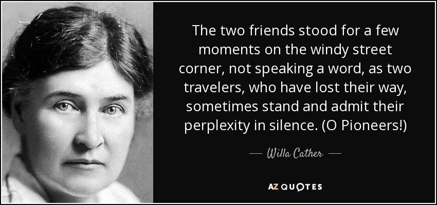 The two friends stood for a few moments on the windy street corner, not speaking a word, as two travelers, who have lost their way, sometimes stand and admit their perplexity in silence. (O Pioneers!) - Willa Cather
