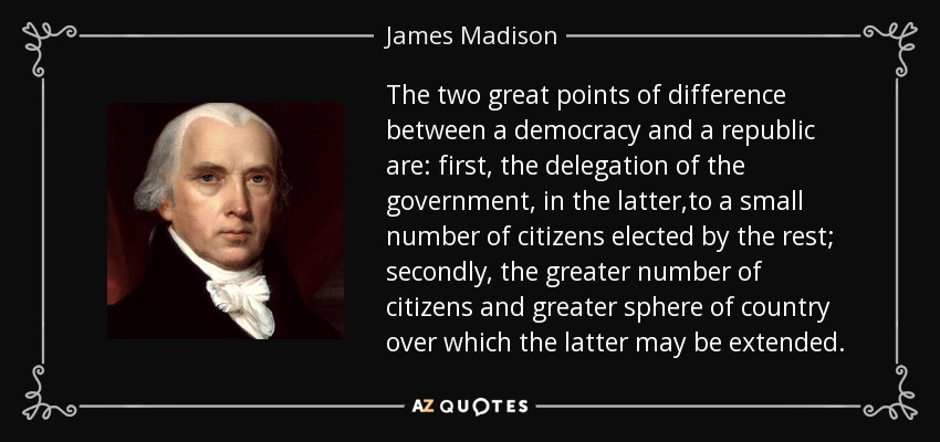 The two great points of difference between a democracy and a republic are: first, the delegation of the government, in the latter,to a small number of citizens elected by the rest; secondly, the greater number of citizens and greater sphere of country over which the latter may be extended. - James Madison