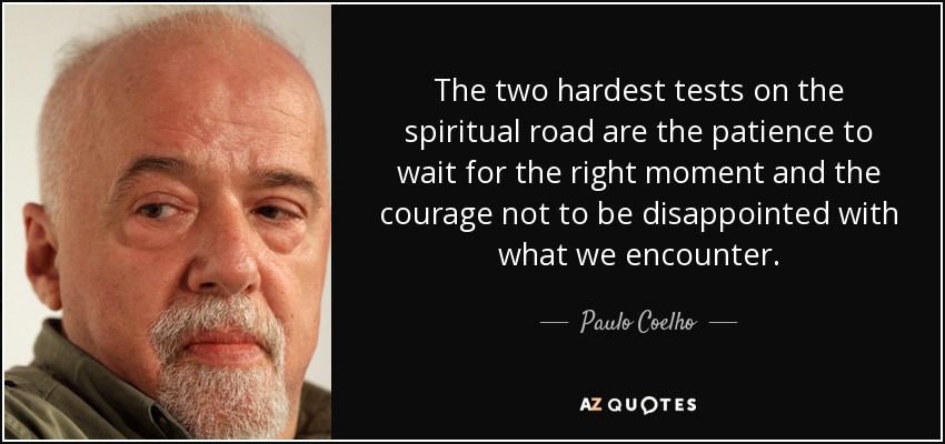 The two hardest tests on the spiritual road are the patience to wait for the right moment and the courage not to be disappointed with what we encounter. - Paulo Coelho