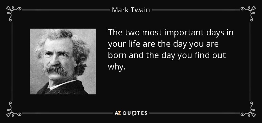 The two most important days in your life are the day you are born and the day you find out why. - Mark Twain
