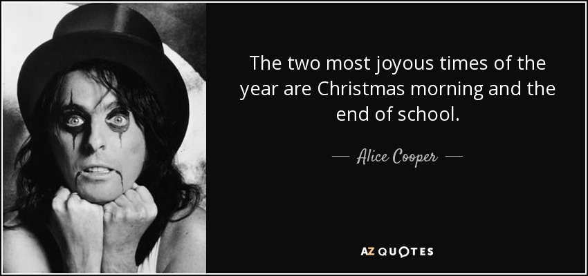 The two most joyous times of the year are Christmas morning and the end of school. - Alice Cooper