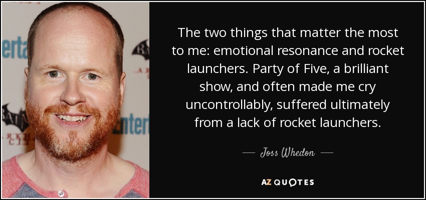 The two things that matter the most to me: emotional resonance and rocket launchers. Party of Five, a brilliant show, and often made me cry uncontrollably, suffered ultimately from a lack of rocket launchers. - Joss Whedon