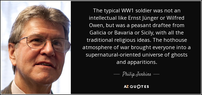 The typical WW1 soldier was not an intellectual like Ernst Jünger or Wilfred Owen, but was a peasant draftee from Galicia or Bavaria or Sicily, with all the traditional religious ideas. The hothouse atmosphere of war brought everyone into a supernatural-oriented universe of ghosts and apparitions. - Philip Jenkins