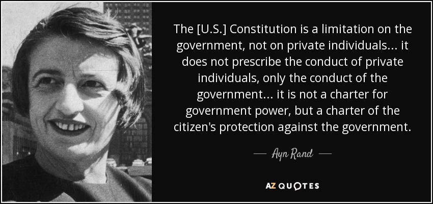 The [U.S.] Constitution is a limitation on the government, not on private individuals ... it does not prescribe the conduct of private individuals, only the conduct of the government ... it is not a charter for government power, but a charter of the citizen's protection against the government. - Ayn Rand