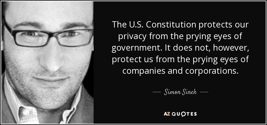 The U.S. Constitution protects our privacy from the prying eyes of government. It does not, however, protect us from the prying eyes of companies and corporations. - Simon Sinek