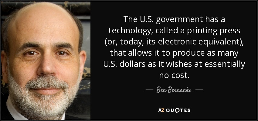 The U.S. government has a technology, called a printing press (or, today, its electronic equivalent), that allows it to produce as many U.S. dollars as it wishes at essentially no cost. - Ben Bernanke