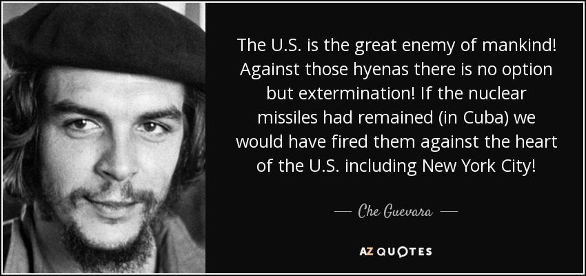 The U.S. is the great enemy of mankind! Against those hyenas there is no option but extermination! If the nuclear missiles had remained (in Cuba) we would have fired them against the heart of the U.S. including New York City! - Che Guevara