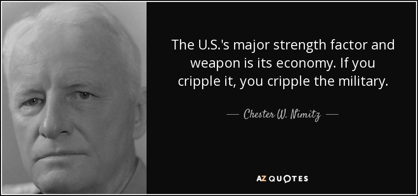 The U.S.'s major strength factor and weapon is its economy. If you cripple it, you cripple the military. - Chester W. Nimitz