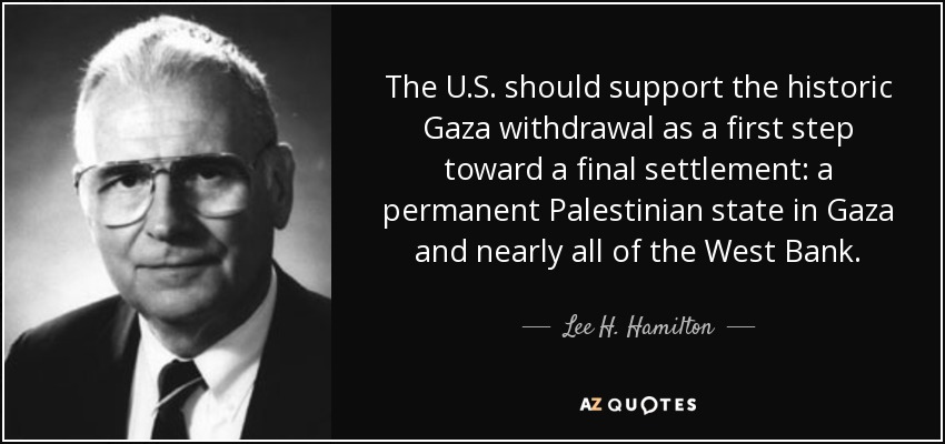The U.S. should support the historic Gaza withdrawal as a first step toward a final settlement: a permanent Palestinian state in Gaza and nearly all of the West Bank. - Lee H. Hamilton