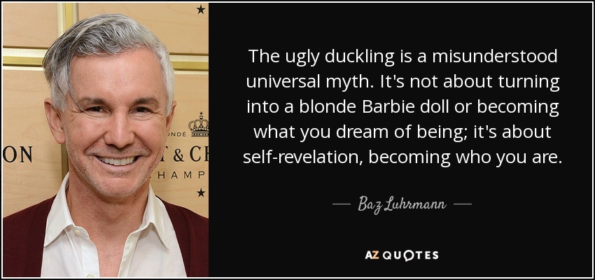 The ugly duckling is a misunderstood universal myth. It's not about turning into a blonde Barbie doll or becoming what you dream of being; it's about self-revelation, becoming who you are. - Baz Luhrmann