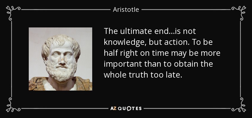 The ultimate end...is not knowledge, but action. To be half right on time may be more important than to obtain the whole truth too late. - Aristotle