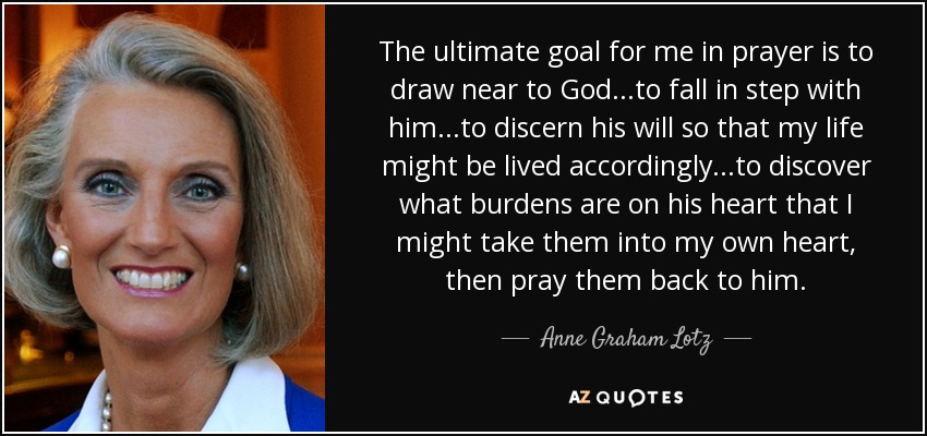 The ultimate goal for me in prayer is to draw near to God...to fall in step with him...to discern his will so that my life might be lived accordingly...to discover what burdens are on his heart that I might take them into my own heart, then pray them back to him. - Anne Graham Lotz