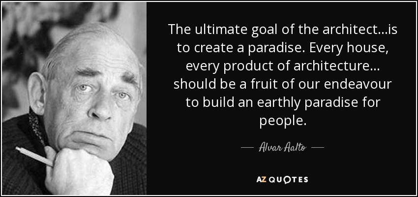 The ultimate goal of the architect...is to create a paradise. Every house, every product of architecture... should be a fruit of our endeavour to build an earthly paradise for people. - Alvar Aalto