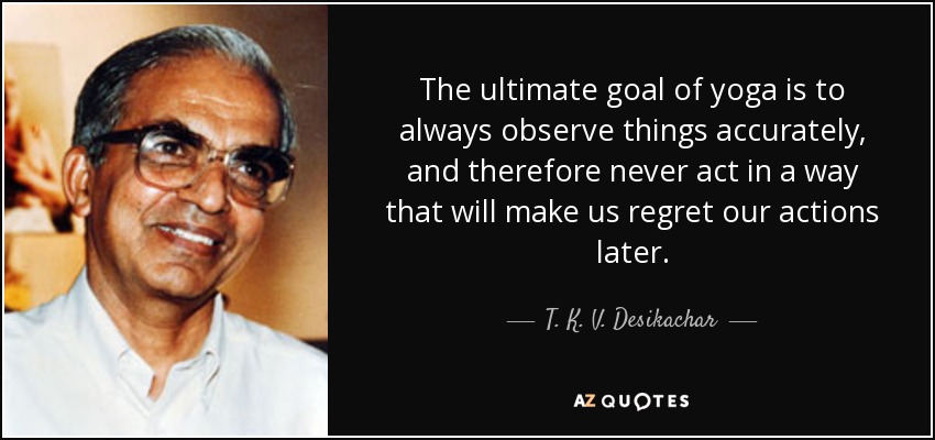 The ultimate goal of yoga is to always observe things accurately, and therefore never act in a way that will make us regret our actions later. - T. K. V. Desikachar