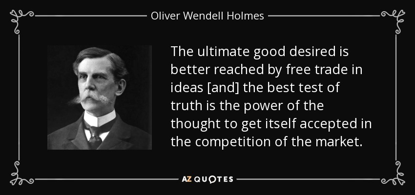 The ultimate good desired is better reached by free trade in ideas [and] the best test of truth is the power of the thought to get itself accepted in the competition of the market. - Oliver Wendell Holmes, Jr.