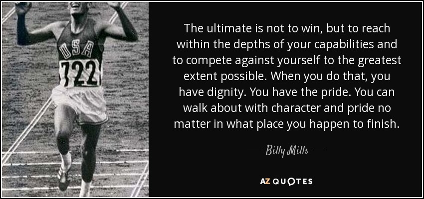 The ultimate is not to win, but to reach within the depths of your capabilities and to compete against yourself to the greatest extent possible. When you do that, you have dignity. You have the pride. You can walk about with character and pride no matter in what place you happen to finish. - Billy Mills