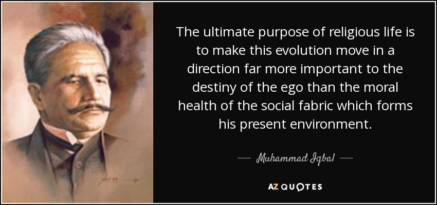 The ultimate purpose of religious life is to make this evolution move in a direction far more important to the destiny of the ego than the moral health of the social fabric which forms his present environment. - Muhammad Iqbal