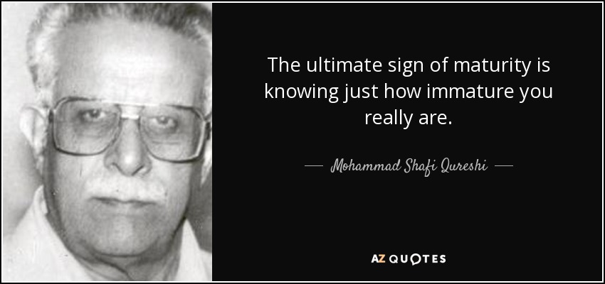 The ultimate sign of maturity is knowing just how immature you really are. - Mohammad Shafi Qureshi